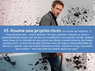 ó                    . Em termos de medicina – e
    empreendedorismo – nada é absoluto. Por isso, aprender a assumir os riscos e
responsabilidades daquilo que faz por que acreditamos é uma grande virtude. Quantas
 vezes House já foi chamado de louco pelas suas ideias e comportamentos alucinados
  quando estava convencido de algo? Quantas vezes ele jogou a responsabilidade em
 outros? E, quantas vezes ele estava totalmente errado. Assuma os riscos, faça aquilo
              que acredita. “Você não pode ter sempre aquilo que quer”.
 