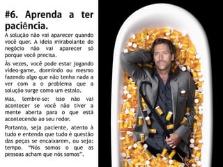 ê
A solução não vai aparecer quando
você quer. A ideia mirabolante do
negócio não vai aparecer só
porque você precisa.
Às vezes, você pode estar jogando
vídeo-game, dormindo ou mesmo
fazendo algo que não tenha nada a
ver com a o problema que a
solução surge como um estalo.
Mas, lembre-se: isso não vai
acontecer se você não tiver a
mente aberta para o que está
acontecendo ao seu redor.
Portanto, seja paciente, atento à
tudo e entenda que tudo é questão
das peças se encaixarem, ou seja:
tempo. “Nós somos o que as
pessoas acham que nós somos”.
 