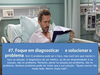 . Sim! O problema pode ser o foco, mas você tem que manter o
   foco na solução. O diagnóstico de um médico, ou de um empreendedor é na
   solução, não no problema. Portanto, pense na solução pro problema, não no
problema. Nenhum problema pode ser maior que a sua solução. “Quase morrer não
                         muda nada. Morrer muda tudo”.
 