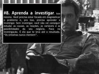 . Isso
mesmo. Você precisa estar focado em diagnosticar
o problema e, pra isso, precisa aprender a
investigar. Sem investigar, você não vai conseguir
estudar as causas, as reações, as variáveis e as
possibilidades do seu negócio. Foco na
investigação. É ela que te leva até o resultado.
“Os sintomas nunca mentem”.
 