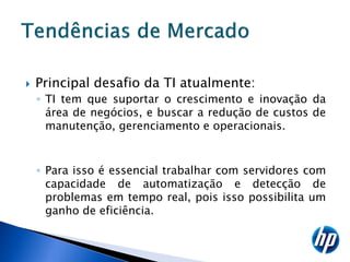    Principal desafio da TI atualmente:
    ◦ TI tem que suportar o crescimento e inovação da
      área de negócios, e buscar a redução de custos de
      manutenção, gerenciamento e operacionais.


    ◦ Para isso é essencial trabalhar com servidores com
      capacidade de automatização e detecção de
      problemas em tempo real, pois isso possibilita um
      ganho de eficiência.
 