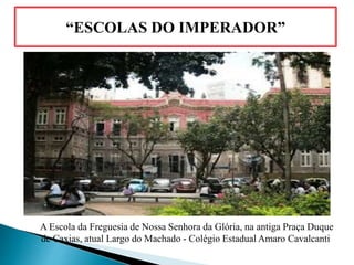 “ESCOLAS DO IMPERADOR”
A Escola da Freguesia de Nossa Senhora da Glória, na antiga Praça Duque
de Caxias, atual Largo do Machado - Colégio Estadual Amaro Cavalcanti.
 