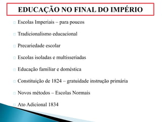 Escolas Imperiais – para poucos
Tradicionalismo educacional
Precariedade escolar
Escolas isoladas e multisseriadas
Educação familiar e doméstica
Constituição de 1824 – gratuidade instrução primária
Novos métodos – Escolas Normais
Ato Adicional 1834
EDUCAÇÃO NO FINAL DO IMPÉRIO
 