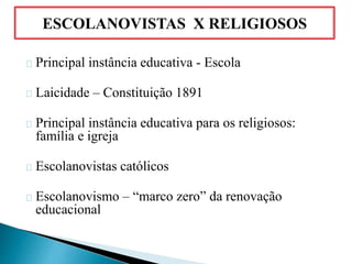 Principal instância educativa - Escola
Laicidade – Constituição 1891
Principal instância educativa para os religiosos:
família e igreja
Escolanovistas católicos
Escolanovismo – “marco zero” da renovação
educacional
ESCOLANOVISTAS X RELIGIOSOS
 