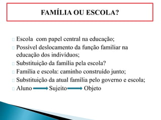 Escola com papel central na educação;
Possível deslocamento da função familiar na
educação dos indivíduos;
Substituição da família pela escola?
Família e escola: caminho construído junto;
Substituição da atual família pelo governo e escola;
Aluno Sujeito Objeto
FAMÍLIA OU ESCOLA?
 