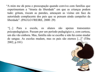 “A mim me dá pena e preocupação quando convivo com famílias que
experimentam a “tirania da liberdade” em que as crianças podem
tudo: gritam, riscam as paredes, ameaçam as visitas em face da
autoridade complacente dos pais que se pensam ainda campeões da
liberdade”. (PAULO FREIRE, 2000: 29)
“[...] Para a escola, os alunos são apenas transeuntes
psicopedagógicos. Passam por um período pedagógico e, com certeza,
um dia vão embora. Mas, família não se escolhe e não há como mudar
de sangue. As escolas mudam, mas os pais são eternos [...]” (Tiba
2002, p.181)
 