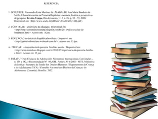 REFERÊNCIA:
1- SCHUELER, Alessandra Frota Martinez de.; MAGALDI, Ana Maria Bandeira de
Mello. Educação escolar na Primeira República: memória, história e perspectivas
de pesquisa. Revista Tempo, Rio de Janeiro, v.13, n. 26, p. 32 – 55, 2008.
Disponível em: <http://www.scielo.br/pdf/tem/v13n26/a03v1326.pdf>.
2- CONSTRUIR: um projeto de educação. Disponível em:
<http://http://construircrisrenata.blogspot.com.br/2011/02/as-escolas-do-
imperador.html>. Acesso em: 13 jun.
3- EDUCAÇÃO no início da República brasileira. Disponível em:
<http://gabrieladomiciano.webnode.com.br/>. Acesso em: 13 jun.
4- EDUCAR: a importância da parceria família e escola. Disponível em:
<http://wwwzenieduca.blogspot.com.br/2010/07/importancia-da-parceria-familia-
e.html>. Acesso em: 13 jun.
5- ESTATUTO da Criança e do Adolescente. Normativas Internacionais. Convenções ,
n. 138 e 182, e Recomendação Nº 190, OIT. Portaria Nº 6/2002 – MTE. Ministério
da Justiça / Secretaria de Estado dos Direitos Humanos / Departamento da Criança
e do Adolescente (DCA) / Conselho Nacional dos Direitos da Criança e do
Adolescente (Conanda). Brasília : 2002.
 