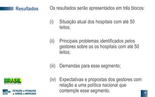Resultados Os resultados serão apresentados em três blocos:
(i) Situação atual dos hospitais com até 50
leitos;
(ii) Principais problemas identificados pelos
gestores sobre os os hospitais com até 50
leitos;
(iii) Demandas para esse segmento;
(iv) Expectativas e propostas dos gestores com
relação a uma política nacional que
contemple esse segmento. 4
 