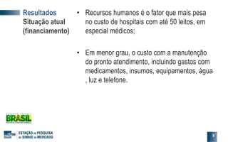 • Recursos humanos é o fator que mais pesa
no custo de hospitais com até 50 leitos, em
especial médicos;
• Em menor grau, o custo com a manutenção
do pronto atendimento, incluindo gastos com
medicamentos, insumos, equipamentos, água
, luz e telefone.
9
Resultados
Situação atual
(financiamento)
 