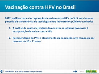 Vacinação contra HPV no Brasil
2012: análises para a incorporação da vacina contra HPV no SUS, com base na
parceria de transferência de tecnologia entre laboratórios públicos e privados
1. A análise de custo-efetividade demonstrou resultados favoráveis à
incorporação da vacina contra HPV
2. Recomendação do PNI: o atendimento da população-alvo composta por
meninas de 10 a 11 anos
 
