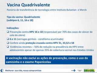 Vacina Quadrivalente
Parceria de transferência de tecnologia entre Instituto Butantan e Merck
Tipo da vacina: Quadrivalente
(subtipos 6, 11, 16 e 18)
Indicações:
 Prevenção contra HPV 16 e 18 (responsável por 70% dos casos de câncer de
colo do útero)
 6 e 11 (verrugas genitais - condiloma acuminado)
 Confere ainda proteção cruzada contra HPV 31, 33,52 e 58
 Evidências recentes – 56% de redução na prevalência do HPV entre
adolescentes apesar de apenas 35% de cobertura vacinal nos Estados Unidos
A vacinação não exclui as ações de prevenção, como o uso da
camisinha e o exame Papanicolau
 