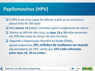  O HPV é um vírus capaz de infectar a pele ou as mucosas e
possui mais de 100 tipos
 Pelo menos 13 podem contribuir para o surgimento do câncer
 Dentre os HPV de alto risco, os tipos 16 e 18 estão presentes
em 70% dos casos de câncer de colo do útero
 Segundo a Organização Mundial da Saúde (OMS),
aproximadamente 291 milhões de mulheres no mundo
são portadoras do HPV, sendo que 32% estão infectadas
pelos tipos 16, 18 ou ambos
Papilomavírus (HPV)
 