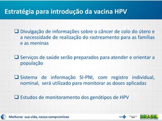  Divulgação de informações sobre o câncer de colo do útero e
a necessidade de realização do rastreamento para as famílias
e as meninas
 Serviços de saúde serão preparados para atender e orientar a
população
 Sistema de informação SI-PNI, com registro individual,
nominal, será utilizado para monitorar as doses aplicadas
 Estudos de monitoramento dos genótipos de HPV
Estratégia para introdução da vacina HPV
 
