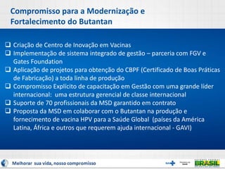 Compromisso para a Modernização e
Fortalecimento do Butantan
 Criação de Centro de Inovação em Vacinas
 Implementação de sistema integrado de gestão – parceria com FGV e
Gates Foundation
 Aplicação de projetos para obtenção do CBPF (Certificado de Boas Práticas
de Fabricação) a toda linha de produção
 Compromisso Explícito de capacitação em Gestão com uma grande líder
internacional: uma estrutura gerencial de classe internacional
 Suporte de 70 profissionais da MSD garantido em contrato
 Proposta da MSD em colaborar com o Butantan na produção e
fornecimento de vacina HPV para a Saúde Global (países da América
Latina, África e outros que requerem ajuda internacional - GAVI)
 