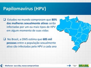  Estudos no mundo comprovam que 80%
das mulheres sexualmente ativas serão
infectadas por um ou mais tipos de HPV
em algum momento de suas vidas
 No Brasil, a OMS estima que 685 mil
pessoas entre a população sexualmente
ativa são infectadas pelo HPV a cada ano
Papilomavírus (HPV)
 