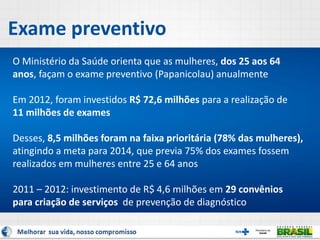 Exame preventivo
O Ministério da Saúde orienta que as mulheres, dos 25 aos 64
anos, façam o exame preventivo (Papanicolau) anualmente
Em 2012, foram investidos R$ 72,6 milhões para a realização de
11 milhões de exames
Desses, 8,5 milhões foram na faixa prioritária (78% das mulheres),
atingindo a meta para 2014, que previa 75% dos exames fossem
realizados em mulheres entre 25 e 64 anos
2011 – 2012: investimento de R$ 4,6 milhões em 29 convênios
para criação de serviços de prevenção de diagnóstico
 