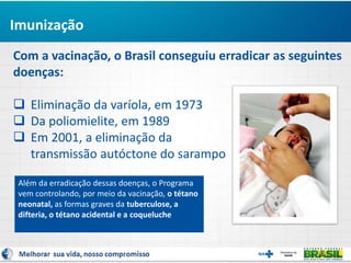Com a vacinação, o Brasil conseguiu erradicar as seguintes
doenças:
 Eliminação da varíola, em 1973
 Da poliomielite, em 1989
 Em 2001, a eliminação da
transmissão autóctone do sarampo
Imunização
Além da erradicação dessas doenças, o Programa
vem controlando, por meio da vacinação, o tétano
neonatal, as formas graves da tuberculose, a
difteria, o tétano acidental e a coqueluche
 