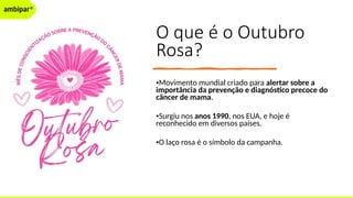 O que é o Outubro
Rosa?
•Movimento mundial criado para alertar sobre a
importância da prevenção e diagnóstico precoce do
câncer de mama.
•Surgiu nos anos 1990, nos EUA, e hoje é
reconhecido em diversos países.
•O laço rosa é o símbolo da campanha.
 