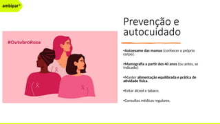Prevenção e
autocuidado
•Autoexame das mamas (conhecer o próprio
corpo).
•Mamografia a partir dos 40 anos (ou antes, se
indicado).
•Manter alimentação equilibrada e prática de
atividade física.
•Evitar álcool e tabaco.
•Consultas médicas regulares.
 