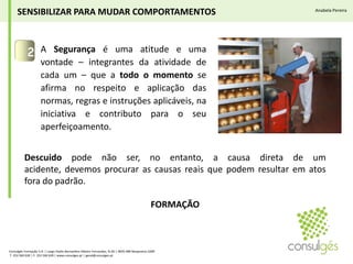 A Segurança é uma atitude e uma vontade – integrantes da atividade de cada um – que a todo o momento se afirma no respeito e aplicação das normas, regras e instruções aplicáveis, na iniciativa e contributo para o seu aperfeiçoamento.2SENSIBILIZAR PARA MUDAR COMPORTAMENTOSAnabela PereiraDescuidopode não ser, no entanto, a causa direta de um acidente, devemos procurar as causas reais que podem resultar em atos fora do padrão.FORMAÇÃOConsulgés Formação S.A. | Largo Padre Bernardino Ribeiro Fernandes, N.26 | 4835-489 Nespereira GMR T. 253 560 630 | F. 253 560 639 | www.consulges.pt | geral@consulges.pt
