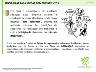 Em todo o momento e em qualquer situação, cada Empresa assume a condução das suas atividades tendo como objetivo “zero acidentes”, através da melhoria contínua das condições de segurança na realização dos trabalhos e com a definição de objetivos concretos de progressos.3SENSIBILIZAR PARA MUDAR COMPORTAMENTOSAnabela PereiraÉ preciso “explorar” todas as falhas da organização: acidentes, incidentes, quase acidentes, etc, de forma a criar um Plano de FORMAÇÃO adequado às necessidades da empresa: melhorar a produtividade,  qualidade e satisfação dos clientes externos e internos (trabalhadores).Consulgés Formação S.A. | Largo Padre Bernardino Ribeiro Fernandes, N.26 | 4835-489 Nespereira GMR T. 253 560 630 | F. 253 560 639 | www.consulges.pt | geral@consulges.pt