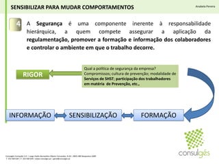 4A Segurança é uma componente inerente à responsabilidade hierárquica, a quem compete assegurar a aplicação da regulamentação, promover a formação e informação dos colaboradores e controlar o ambiente em que o trabalho decorre.SENSIBILIZAR PARA MUDAR COMPORTAMENTOSAnabela PereiraQual a política de segurança da empresa? Compromissos; cultura de prevenção; modalidade de Serviços de SHST; participação dos trabalhadores  em matéria  de Prevenção, etc., RIGORFORMAÇÃOSENSIBILIZAÇÃOINFORMAÇÃOConsulgés Formação S.A. | Largo Padre Bernardino Ribeiro Fernandes, N.26 | 4835-489 Nespereira GMR T. 253 560 630 | F. 253 560 639 | www.consulges.pt | geral@consulges.pt