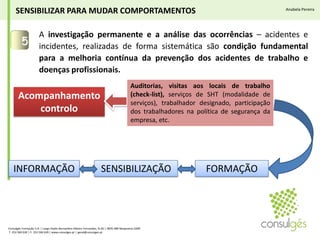 A investigação permanente e a análise das ocorrências – acidentes e incidentes, realizadas de forma sistemática são condição fundamental para a melhoria contínua da prevenção dos acidentes de trabalho e doenças profissionais.5SENSIBILIZAR PARA MUDAR COMPORTAMENTOSAnabela PereiraAuditorias, visitas aos locais de trabalho (check-list), serviços de SHT (modalidade de serviços), trabalhador designado, participação dos trabalhadores na política de segurança da empresa, etc. Acompanhamento controloFORMAÇÃOSENSIBILIZAÇÃOINFORMAÇÃOConsulgés Formação S.A. | Largo Padre Bernardino Ribeiro Fernandes, N.26 | 4835-489 Nespereira GMR T. 253 560 630 | F. 253 560 639 | www.consulges.pt | geral@consulges.pt