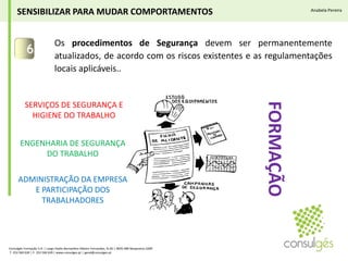 Os procedimentos de Segurança devem ser permanentemente atualizados, de acordo com os riscos existentes e as regulamentações locais aplicáveis..6SENSIBILIZAR PARA MUDAR COMPORTAMENTOSAnabela PereiraSERVIÇOS DE SEGURANÇA E HIGIENE DO TRABALHOENGENHARIA DE SEGURANÇA  DO TRABALHOFORMAÇÃOADMINISTRAÇÃO DA EMPRESA E PARTICIPAÇÃO DOS TRABALHADORESConsulgés Formação S.A. | Largo Padre Bernardino Ribeiro Fernandes, N.26 | 4835-489 Nespereira GMR T. 253 560 630 | F. 253 560 639 | www.consulges.pt | geral@consulges.pt