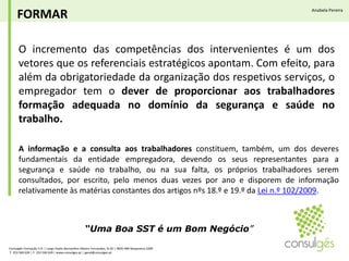 FORMARAnabela PereiraO incremento das competências dos intervenientes é um dos vetores que os referenciais estratégicos apontam. Com efeito, para além da obrigatoriedade da organização dos respetivos serviços, o empregador tem o dever de proporcionar aos trabalhadores formação adequada no domínio da segurança e saúde no trabalho.A informação e a consulta aos trabalhadores constituem, também, um dos deveres fundamentais da entidade empregadora, devendo os seus representantes para a segurança e saúde no trabalho, ou na sua falta, os próprios trabalhadores serem consultados, por escrito, pelo menos duas vezes por ano e disporem de informação relativamente às matérias constantes dos artigos nºs 18.º e 19.º da Lei n.º 102/2009.“Uma Boa SST é um Bom Negócio”Consulgés Formação S.A. | Largo Padre Bernardino Ribeiro Fernandes, N.26 | 4835-489 Nespereira GMR T. 253 560 630 | F. 253 560 639 | www.consulges.pt | geral@consulges.pt