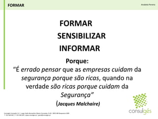 FORMARAnabela PereiraFORMAR SENSIBILIZARINFORMAR Porque:“É errado pensar que as empresas cuidam da segurança porque são ricas, quando na verdade são ricas porque cuidam da Segurança”(Jacques Malchaire)Consulgés Formação S.A. | Largo Padre Bernardino Ribeiro Fernandes, N.26 | 4835-489 Nespereira GMR T. 253 560 630 | F. 253 560 639 | www.consulges.pt | geral@consulges.pt