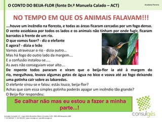 O CONTO DO BEIJA-FLOR (fonte Dr.ª Manuela Calado – ACT)Anabela PereiraNO TEMPO EM QUE OS ANIMAIS FALAVAM!!!….houve um incêndio na floresta, e todas as áreas ficaram cercadas por um fogo denso. O vento assobiava por todos os lados e os animais não tinham por onde fugir, ficaram barrados à frente de um rio.O que vamos fazer? - diz o elefanteE agora? - dizia o leãoVamos atravessar o rio - dizia outro…Mas há fogo do outro lado da margem….E a confusão instalou-se…..As aves não conseguiam voar alto….De repente todos pararam e viram que o beija-flor ia até à margem do rio, mergulhava, levava algumas gotas de água no bico e voava até ao fogo deixando uma gotinha cair sobre as labaredas. O elefante virou-se e falou: estás louco, beija-flor?Achas que com essa simples gotinha poderás apagar um incêndio tão grande?O Beija-flor respondeu:Se calhar não mas eu estou a fazer a minha parte...!Consulgés Formação S.A. | Largo Padre Bernardino Ribeiro Fernandes, N.26 | 4835-489 Nespereira GMR T. 253 560 630 | F. 253 560 639 | www.consulges.pt | geral@consulges.ptAnabela Sofia Pereira (Eng.ª)