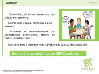 OBJETIVOSAnabela Pereira► Desenvolver, de forma sustentada, uma cultura de segurança;► Liderar uma equipa, formando-a pelo exemplo;► Promover o desenvolvimento das competências profissionais, através do “saber-fazer/fazer-bem”;► Contribuir para o incremento da IMAGEM e da sua SUSTENTABILIDADE Em matéria de acidentes só ZERO satisfaz!Consulgés Formação S.A. | Largo Padre Bernardino Ribeiro Fernandes, N.26 | 4835-489 Nespereira GMR T. 253 560 630 | F. 253 560 639 | www.consulges.pt | geral@consulges.pt