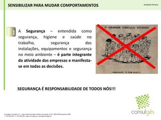 A Segurança – entendida como segurança, higiene e saúde no trabalho, segurança das instalações, equipamentos e segurança no meio ambiente – é parte integrante da atividade das empresas e manifesta-se em todas as decisões.1SENSIBILIZAR PARA MUDAR COMPORTAMENTOSAnabela PereiraSEGURANÇA É RESPONSABILIDADE DE TODOS NÓS!!!Consulgés Formação S.A. | Largo Padre Bernardino Ribeiro Fernandes, N.26 | 4835-489 Nespereira GMR T. 253 560 630 | F. 253 560 639 | www.consulges.pt | geral@consulges.pt