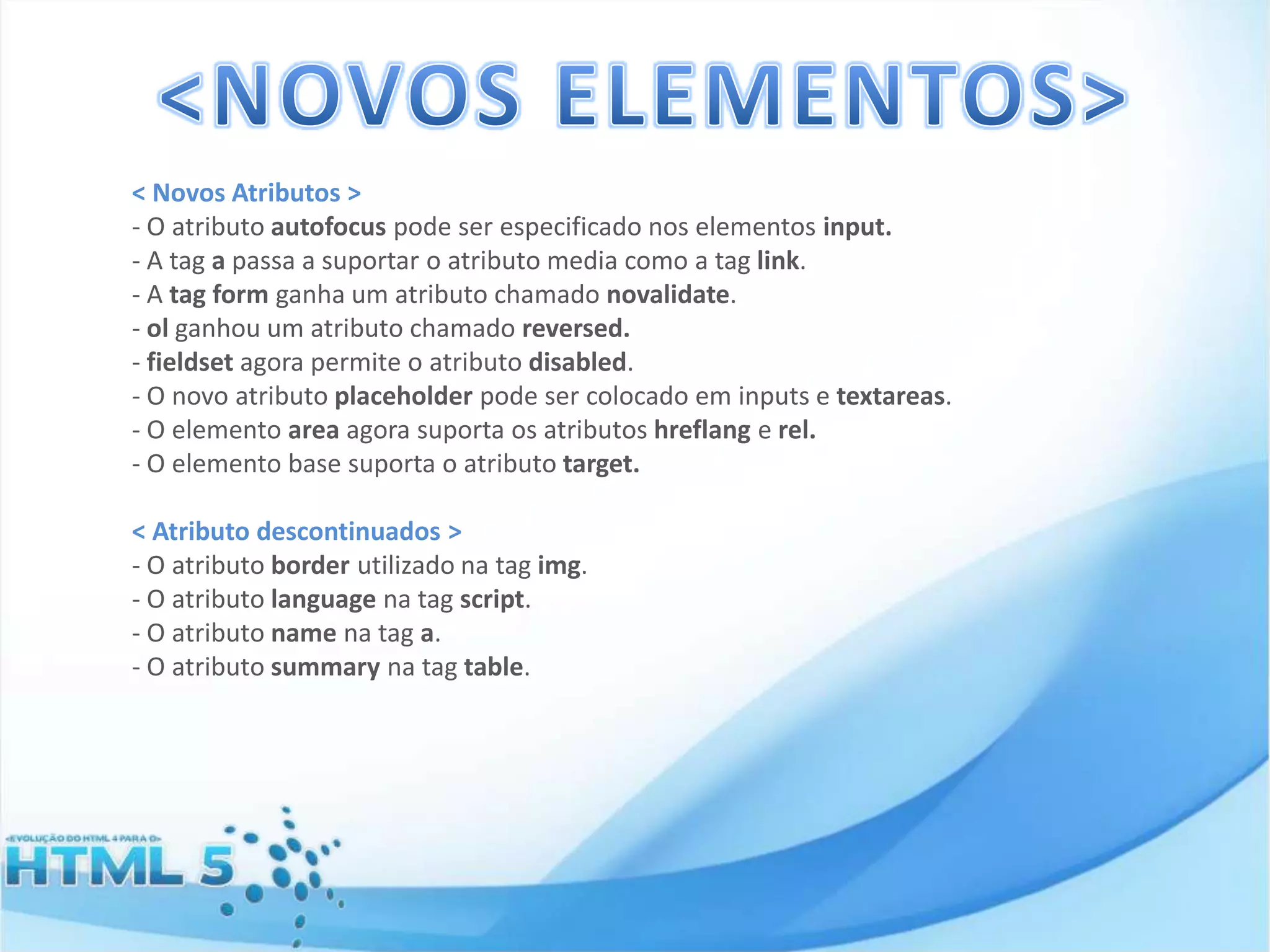 < Novos Atributos >
- O atributo autofocus pode ser especificado nos elementos input.
- A tag a passa a suportar o atributo media como a tag link.
- A tag form ganha um atributo chamado novalidate.
- ol ganhou um atributo chamado reversed.
- fieldset agora permite o atributo disabled.
- O novo atributo placeholder pode ser colocado em inputs e textareas.
- O elemento area agora suporta os atributos hreflang e rel.
- O elemento base suporta o atributo target.
< Atributo descontinuados >
- O atributo border utilizado na tag img.
- O atributo language na tag script.
- O atributo name na tag a.
- O atributo summary na tag table.

 