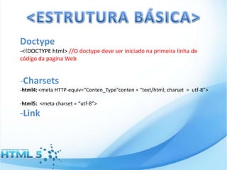 Doctype
-<!DOCTYPE html> //O doctype deve ser iniciado na primeira linha de
código da pagina Web

-Charsets
-html4: <meta HTTP-equiv=“Conten_Type”conten = “text/html; charset = utf-8”>
-html5: <meta charset = “utf-8”>

-Link

 