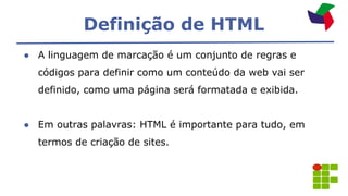 Definição de HTML
● A linguagem de marcação é um conjunto de regras e
códigos para definir como um conteúdo da web vai ser
definido, como uma página será formatada e exibida.
● Em outras palavras: HTML é importante para tudo, em
termos de criação de sites.
 