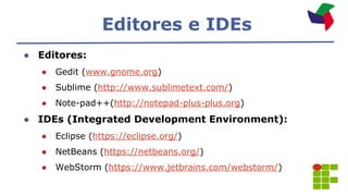 Editores e IDEs
● Editores:
● Gedit (www.gnome.org)
● Sublime (http://www.sublimetext.com/)
● Note-pad++(http://notepad-plus-plus.org)
● IDEs (Integrated Development Environment):
● Eclipse (https://eclipse.org/)
● NetBeans (https://netbeans.org/)
● WebStorm (https://www.jetbrains.com/webstorm/)
 