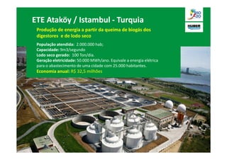 ETE Ataköy / Istambul - Turquia
 Produção de energia a partir da queima de biogás dos
 digestores e de lodo seco
 População atendida: 2.000.000 hab;
 Capacidade: 9m3/segundo
 Lodo seco gerado: 100 Ton/dia.
 Geração eletricidade: 50.000 MWh/ano. Equivale a energia elétrica
 para o abastecimento de uma cidade com 25.000 habitantes.
 Economia anual: R$ 32,5 milhões
 