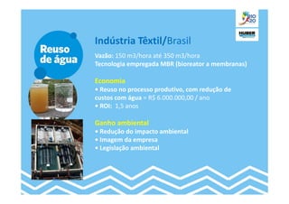 Indústria Têxtil/Brasil
Vazão: 150 m3/hora até 350 m3/hora
Tecnologia empregada MBR (bioreator a membranas)

Economia
• Reuso no processo produtivo, com redução de
custos com água = R$ 6.000.000,00 / ano
• ROI: 1,5 anos

Ganho ambiental
• Redução do impacto ambiental
• Imagem da empresa
• Legislação ambiental
 