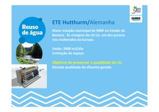 ETE Hutthurm/Alemanha
Maior estação municipal de MBR no Estado da
Baviera. Às margens do rio Liz, um dos poucos
rios inalterados da Europa.

Vazão: 2000 m3/dia
Limitação de espaço

Objetivo de preservar a qualidade do rio
Elevada qualidade do efluente gerado
 