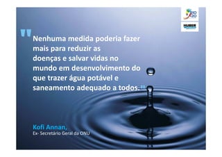 Nenhuma medida poderia fazer
mais para reduzir as
doenças e salvar vidas no
mundo em desenvolvimento do
que trazer água potável e
saneamento adequado a todos.



Kofi Annan,
Ex- Secretário Geral da ONU
 
