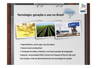 Tecnologia: geração e uso no Brasil




  • Agroindústria, como soja, cana de açúcar
  • Etanol como combustível
  • Produção de aviões, Embraer é um bom exemplo de integração
  Indústria, Universidade (ITA) e Centro de Pesquisa (CTA) em São José
  dos Campos. Polo de desenvolvimento de tecnologia da aviação
 
