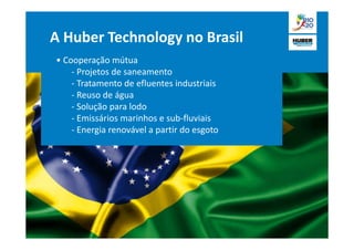 A Huber Technology no Brasil
• Cooperação mútua
    - Projetos de saneamento
    - Tratamento de efluentes industriais
    - Reuso de água
    - Solução para lodo
    - Emissários marinhos e sub-fluviais
    - Energia renovável a partir do esgoto
 