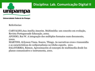 Referências:
CARVALHO,Ana Amélia Amorim. Multimédia: um conceito em evolução,
Revista Portuguesade Educação, 2002.
AFONSO, Rui W. A integração dos múltiplos formatos num documento,
2000.
MARTINS, ALlysson Viana. Soares, Thiago. As narrativas cross e transmídia
e as características do webjornalismo no Globo esporte, 2011.
SALAVERRIA, Rámon. Aproximación al concepto de multimedia desde los
planos comunicativo e instrumenta, 2001.
Disciplina: Lab. Comunicação Digital II
 