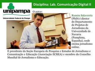 Disciplina: Lab. Comunicação Digital II
É presidente da Seção Europeia de Pesquisa e Estudos de Jornalismo e
Comunicação e Educação (Associação ECREA) e membro do Conselho
Mundial de Jornalismo e Educação.
Ramón Salaverría
(PhD) é diretor
do Departamento
de Projetos de
Jornalismo da
Universidade de
Navarra
(Pamplona,
Espanha), onde
ensina jornalismo
online.
O autor:
 