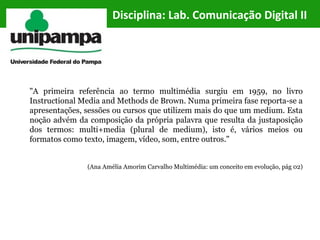 Disciplina: Lab. Comunicação Digital II
"A primeira referência ao termo multimédia surgiu em 1959, no livro
Instructional Media and Methods de Brown. Numa primeira fase reporta-se a
apresentações, sessões ou cursos que utilizem mais do que um medium. Esta
noção advém da composição da própria palavra que resulta da justaposição
dos termos: multi+media (plural de medium), isto é, vários meios ou
formatos como texto, imagem, vídeo, som, entre outros."
(Ana Amélia Amorim Carvalho Multimédia: um conceito em evolução, pág 02)
 
