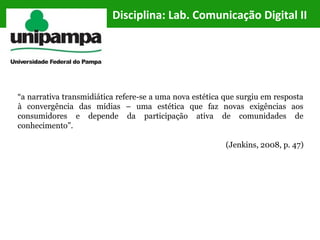 “a narrativa transmidiática refere-se a uma nova estética que surgiu em resposta
à convergência das mídias – uma estética que faz novas exigências aos
consumidores e depende da participação ativa de comunidades de
conhecimento”.
(Jenkins, 2008, p. 47)
Disciplina: Lab. Comunicação Digital II
 