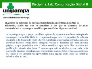 Disciplina: Lab. Comunicação Digital II
c) A partir da definição de mensagem multimídia encontrada no artigo de
Salaverría, avalie em que se aproxima e em que se distancia de suas
características a reportagem escolhida por você? Justifique sua análise?
A reportagem que o grupo escolheu, apesar de recente é um bom exemplo de
mensagem transmídia. O G1 fez, em pouco tempo, uma retrospectiva da vida, do
mandato e da doença de Hugo Chavez. A matéria se aproxima por trabalhar com
recursos básicos, como texto, imagem, vídeos e hiperlink em uma mesma
página, o que possibilita que o leitor escolha o que mais lhe interessa na
publicação, através dos links. E cremos que não se distância em nada, pois
apresenta diversas características transmídias onde as fotos e vídeos completam
os textos e os infográficos apresentam uma ligação com todas as matérias
relacionadas ao caso.
 