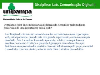Disciplina: Lab. Comunicação Digital II
D) Quando e por que é necessária a utilização de elementos multimídia na
construção de uma reportagem para a web?
A utilização de elementos transmídias se faz necessário em uma reportagem
web, principalmente, quando esta tem grande repercussão, como no exemplo
escolhido. Pois é a melhor forma de apresentar o fato e tudo que levou a
acontecer o mesmo. História e presente ligados por esses elementos que
facilitam a compreensão dos usuários. No caso selecionado pelo grupo, é crucial
o uso destes recursos. Assim, se torna mais clara e atrativa para o leitor.
 