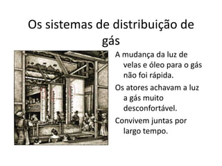 Os sistemas de distribuição de gás A mudança da luz de velas e óleo para o gás não foi rápida.Os atores achavam a luz a gás muito desconfortável.Convivem juntas por largo tempo. 